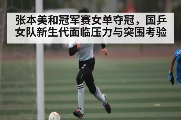 张本美和冠军赛女单夺冠，国乒女队新生代面临压力与突围考验 - BaJIeSPORtS